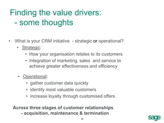 Finding the value drivers:
 - some thoughts

• What is your CRM initiative - strategic or operational?
  • Strategic:
      • How your organisation relates to its customers
      • Integration of marketing, sales and service to
         achieve greater effectiveness and efficiency

    • Operational:
       • gather customer data quickly
       • identify most valuable customers
       • increase loyalty through customised offers

  Across three stages of customer relationships
     - acquisition, maintenance & termination
                                   15
 