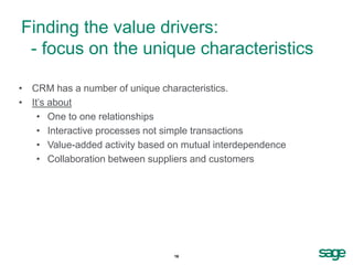 Finding the value drivers:
 - focus on the unique characteristics

• CRM has a number of unique characteristics.
• It’s about
    • One to one relationships
    • Interactive processes not simple transactions
    • Value-added activity based on mutual interdependence
    • Collaboration between suppliers and customers




                                 16
 