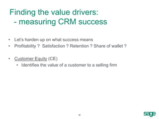 Finding the value drivers:
 - measuring CRM success

• Let’s harden up on what success means
• Profitability ? Satisfaction ? Retention ? Share of wallet ?

• Customer Equity (CE)
   • Identifies the value of a customer to a selling firm




                                    17
 
