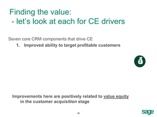Finding the value:
- let’s look at each for CE drivers

Seven core CRM components that drive CE
   1. Improved ability to target profitable customers


                                                            


 Improvements here are positively related to value equity
    in the customer acquisition stage

                                22
 