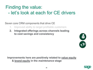 Finding the value:
 - let’s look at each for CE drivers

Seven core CRM components that drive CE
   1. Improved ability to target profitable customers
   2. Integrated offerings across channels leading
       to cost savings and consistency
                                                            
                                                            U

 Improvements here are positively related to value equity
    & brand equity in the maintenance stage

                                 23
 