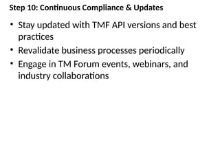 Step 10: Continuous Compliance & Updates
• Stay updated with TMF API versions and best
practices
• Revalidate business processes periodically
• Engage in TM Forum events, webinars, and
industry collaborations
 