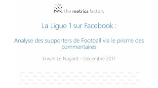 La Ligue 1 sur Facebook :
Analyse des supporters de Football via le prisme des
commentaires
Erwan Le Nagard – Décembre 2017
 