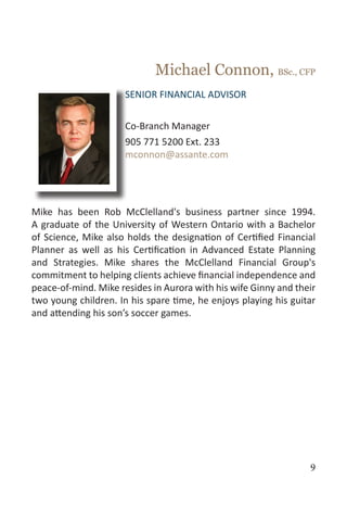Michael Connon, BSc., CFP
                      SENIOR FINANCIAL ADVISOR


                      Co-Branch Manager
                      905 771 5200 Ext. 233
                      mconnon@assante.com




Mike has been Rob McClelland's business partner since 1994.
A graduate of the University of Western Ontario with a Bachelor
of Science, Mike also holds the designation of Certified Financial
Planner as well as his Certification in Advanced Estate Planning
and Strategies. Mike shares the McClelland Financial Group's
commitment to helping clients achieve financial independence and
peace-of-mind. Mike resides in Aurora with his wife Ginny and their
two young children. In his spare time, he enjoys playing his guitar
and attending his son’s soccer games.




                                                                 9
 