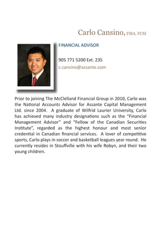 Carlo Cansino, FMA, FCSI
                      FINANCIAL ADVISOR


                      905 771 5200 Ext. 235
                      c.cansino@assante.com




Prior to joining The McClelland Financial Group in 2010, Carlo was
the National Accounts Advisor for Assante Capital Management
Ltd. since 2004. A graduate of Wilfrid Laurier University, Carlo
has achieved many industry designations such as the “Financial
Management Advisor” and “Fellow of the Canadian Securities
Institute”, regarded as the highest honour and most senior
credential in Canadian financial services. A lover of competitive
sports, Carlo plays in soccer and basketball leagues year round. He
currently resides in Stouffville with his wife Robyn, and their two
young children.
 