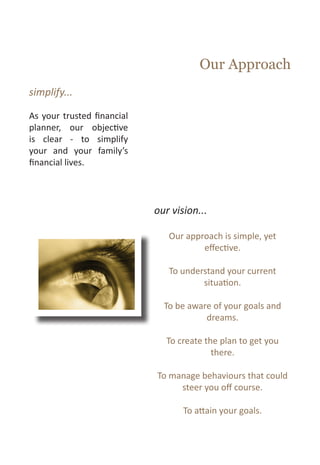 Our Approach
simplify...

As your trusted financial
planner, our objective
is clear - to simplify
your and your family’s
financial lives.



                            our vision...

                               Our approach is simple, yet
                                       effective.

                               To understand your current
                                       situation.

                              To be aware of your goals and
                                        dreams.

                               To create the plan to get you
                                           there.

                            To manage behaviours that could
                                 steer you off course.

                                   To attain your goals.
 