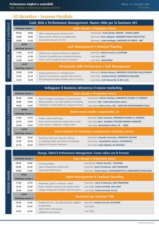 Performance migliori e sostenibili.                                                                                                          Milano, 2 e 3 Dicembre 2009
                            Sfide, strategie e strumenti per ripartire nel 2010                                                                                                            Hotel Melià



                                       02 Dicembre - Sessioni Parallele
                                                          Cash, Risk e Performance Management. Nuove sfide per la funzione AFC
AMMINISTRAZIONE, FINANZA E CONTROLLO




                                       Workshop Session 1                                                      Stato Attuale e Prospettive Future
                                        09:30           10:00   •	 Sfide e competenza per la funzione AFC                          Introduzione: Paolo Bertoli, ADVISORY COUNCIL ANDAF
                                        10:00           10:40   •	 Nuove priorità: efficienza e semplificazione                    Intervento: Marco Allegrini, UNIVERSITÀ DEGLI STUDI DI PISA*
                                        10:40           11:20   •	 Cost control measures nel 2010                                  Intervento: Guido Modugno, UNIVERSITÀ DI TRIESTE - MIB*
                                                Break
                                       Workshop Session 2
                                                                                                       Cash Management e Financial Planning
                                        11:40           12:10   •	 Soluzioni per recuperare efficienza e redditività               Intervento: Fabrizio Sarrocco, ACCENTURE
                                        12:10           12:50   •	 Strumenti di pianificazione economico-finanziaria               Case Study: ERG*
                                        12:50           13:30   •	 Come il cash management diventa strategico                      Case Study: FINCANTIERI*
                                                Lunch
                                       Workshop Session 3
                                                                                            Misurazione delle Performance e Risk Management
                                        15:00           15:30   •	 Driving performance in a changing world                         Intervento: Stefano Marasca, UNIVERSITÀ POLITECNICA DELLE MARCHE
                                        15:30           16:10   •	 Sistemi di misurazione a supporto delle decisioni               Case Study: Antonio Novetti, BOEHRINGER INGELHEIM
                                        16:10           16:50   •	 Risk Management quale variabile critica di successo             Case Study: Carlo Muzzarelli, GE OIL & GAS


                                                                          Sviluppare il business attraverso il nuovo marketing
                                       Workshop Session 1                                                      Stato Attuale e Prospettive Future
MARKETING E COMMERCIALE




                                        09:30           10:00   •	 Nuove strategie di marketing e di comunicazione             Introduzione: Alberto Mattiacci, UNIVERSITÀ DI ROMA LA SAPIENZA
                                        10:00           10:40   •	 Misurare qualità e costi delle politiche di marketing       Intervento: RDS - Radio Dimensione Suono*
                                        10:40           11:20   •	 Marketing e vendite alleate per sviluppare business         Case Study: Andrea Cuneo, SONY COMPUTER ENTERNTAINMENT ITALIA
                                                Break
                                                                                                           Nuovi scenari media e opportunità 2.0
                                       Workshop Session 2
                                        11:40           12:10   •	 Mobile e online advertising                                 Intervento: Maria Vernuccio, UNIVERSITÀ DI ROMA LA SAPIENZA
                                        12:10           12:50   •	 Nuovi modi di comunicare stando attenti ai costi            Case Study: Nicolò Occhipinti, ECCELLERE BUSINESS COMMUNITY
                                        12:50           13:30   •	 Come attrarre e fidelizzare i migliori clienti              Case Study: Massimiliano Silenzi, NEW MOBIL
                                                Lunch
                                                                                       Nuove priorità nel marketing management: marketing metrics
                                       Workshop Session 3
                                        15:00           15:30   •	 Marketing metrics per misurare l'efficacia                  Intervento: Armando Cirrincione, UNIVERSITÀ BOCCONI
                                        15:30           16:10   •	 La valutazione delle performance di marketing               Case Study: Massimiliano Santucci, LOTTOMATICA
                                        16:10           16:50   •	 Misurare la Customer Experience                             Case Study: Paolo Righetti, GN RESEARCH


                                                                 Change, Talent & Performance Management. Creare valore con le Persone
                                       Workshop Session 1                                                      Stato Attuale e Prospettive Future
                                        09:30           10:00   •	 HR Transformation                                        Introduzione: Stefano Griccioli, ACCENTURE
                                        10:00           10:40   •	 Talent & Organization Performance                        Intervento: Mario D’Ambrosio, AIDP PROMOTION
                                        10:40           11:20   •	 Organization Effectiveness                               Intervento: Gustavo Bracco, ASSOCIAZIONE PER LA FORMAZIONE DI ECCELLENZA
RISORSE UMANE




                                                Break
                                       Workshop Session 2
                                                                                                     Talent Management & Employer Branding
                                        11:40           12:10   •	 Individuare, gestire e trattenere i talenti              Intervento: Mario D’Ambrosio, AIDP PROMOTION
                                        12:10           12:50   •	 Nuove strategie di gestione del capitale umano           Case Study: Cristian Ferriello, VITAL DENT
                                        12:50           13:30   •	 Change management variabile critica di successo          Case Study: Patrizio Renzetti, ELI LILLY
                                                Lunch
                                       Workshop Session 3
                                                                                                                 Strumenti per Innovare l’HR
                                        15:00           15:30   •	 People one to one - vicini alle persone per migliorare   Intervento: Stefano Griccioli, ACCENTURE
                                        15:30           16:10      le performance                                           Case Study:
                                                                •	 Talent Metrics and Analitycs
                                        16:10           16:50   •	 Collaborare per innovare                                 Case Study:




                                                                                                                                                                                         * in attesa di conferma
 