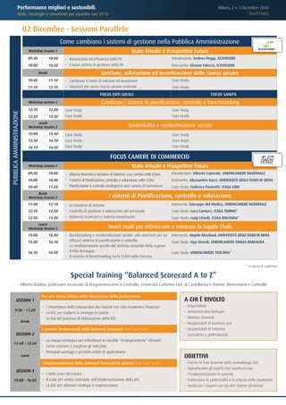 Performance migliori e sostenibili.                                                                                                       Milano, 2 e 3 Dicembre 2009
                  Sfide, strategie e strumenti per ripartire nel 2010                                                                                                         Hotel Melià


                            02 Dicembre - Sessioni Parallele
                                                       Come cambiano i sistemi di gestione nella Pubblica Amministrazione
                               Workshop Session 1                                                    Stato Attuale e Prospettive Future
                               09:30           10:00    • Innovazione ed efficienza nella PA                                  Introduzione: Andrea Poggi, ACCENTURE
                               10:00           10:30    • I nuovi sistemi di gestione nella PA                                Intervento: Silvano Falocco, ECOSISTEMI
                                       Break                                    Gestione, valutazione ed incentivazione delle risorse umane
                               10:40           11:10    • Cambiano il modo di valutare ed incentivare                         Case Study:
                               11:10           12:10    • Soluzioni per avere risorse umane motivate                          Case Study:
                                                                                FOCUS ENTI LOCALI                                                       FOCUS SANITÀ
                               Workshop Session 2                               Cambiano i sistemi di pianificazione, controllo e benchmarking
                               12:10           12:50    Case Study                                                            Case Study
PUBBLICA AMMINISTRAZIONE




                               12:50           13:30    Case Study                                                            Case Study
                                     Lunch
                               Workshop Session 3                                                  Sostenibilità e rendicontazione sociale
                               15:00           15:30    Case Study                                                            Case Study
                               15:30           16:10    Case Study                                                            Case Study
                               16:10           16:50    Case Study                                                            Case Study

                                                                                      FOCUS CAMERE DI COMMERCIO
                               Workshop Session 1                                                    Stato Attuale e Prospettive Future
                               09:30           10:00    • Riforma Brunetta e Iniziative di Sistema: cosa cambia nelle CCIAA   Introduzione: Alberto Caporale, UNIONCAMERE NAZIONALE
                               10:00           10:40    • I sistemi di Pianificazione, controllo e valutazione nelle CCIAA    Intervento: Alessandro Bacci, UNIVERSITÀ DEGLI STUDI DI SIENA
                               10:40           11:20    • Pianificazione e controllo strategico in una Camera di Commercio    Case Study: Federica Pasinetti, CCIAA LODI
                                     Break
                               Workshop Session 2                                     I sistemi di Pianificazione, controllo e valutazione
                               11:40           12:10    • Le iniziative di sistema                                            Intervento: Giuseppe del Medico, UNIONCAMERE NAZIONALE
                               12:10           12:50    • Controllo di gestione e valutazione del personale                   Case Study: Luca Camurri, CCIAA TORINO*
                               12:50           13:30    • Balanced Scorecard e sistema incentivante                           Case Study: Luigi Litardi, CCIAA BOLOGNA*
                                     Lunch
                               Workshop Session 3                                    Nuovi modi per ottimizzare e misurare la Supply Chain
                               15:00           15:30    • Benchmarking e rendicondazione sociale: utili strumenti per un      Intervento: Angelo Riccaboni, UNIVERSITÀ DEGLI STUDI DI SIENA
                               15:30           16:10      efficace sistema di pianificazione e controllo                      Case Study: Ugo Girardi, UNIONCAMERE EMILIA ROMAGNA
                                                        • La rendicontazione sociale del sistema camerale della regione
                               16:10           16:50      Emilia Romagna                                                      Case Study: UNIONCAMERE TOSCANA*
                                                        • Il sistema di Benchmarking tra le CCIAA della Toscana

                                                                                                                                                                               * in attesa di conferma


                                                           Special Training “Balanced Scorecard A to Z”
                           Alberto Bubbio, professore incaricato di Programmazione e Controllo, Università Cattaneo-LIUC di Castellanza e Partner Dimensione e Controllo

                                        Per una nuova cultura nella misurazione delle performance
             SESSION 1                                                                                                               A CHI É RIVOLTO
                                        • L’importanza della misurazione dei risultati non solo economico finanziari                 ≤   Imprenditori
          9:30 - 11:20                                                                                                               ≤   Amministratori Delegati
                                        • La BSC per tradurre la strategia in azione
                                        • Le fasi del processo di elaborazione della BSC                                             ≤   Direttori Generali
                           Break
                                                                                                                                     ≤   Responsabili di business unit
                                        I concetti fondamentali della Balanced Scorecard (con Case Study)                            ≤   Responsabili di funzione
             SESSION 2                                                                                                               ≤   Consulenti e professionisti
                                        • La mappa strategica per individuare le variabili “strategicamente” rilevanti
      11:40 - 13:30
                                        • Come costruire e scegliere gli indicatori
                                        • Principali vantaggi e possibili ambiti di applicazione
                           Lunch                                                                                                     OBIETTIVI
                                        L’implementazione della Balanced Scorecard in azienda (con Case Study)                       ≤ Fornire le basi teoriche della metodologia BSC
                                                                                                                                     ≤ Approfondire gli aspetti che caratterizzano
             SESSION 3
                                        • I sette errori da evitare                                                                    l’implementazione in azienda
      15:00 - 16:50                     • Il ruolo del vertice aziendale nell’implementazione della BSC                              ≤ Evidenziare le potenzialità e le criticità dello strumento
                                        • La BSC per allineare strategia e organizzazione                                            ≤ Analizzare i legami con gli altri sistemi gestionali
 