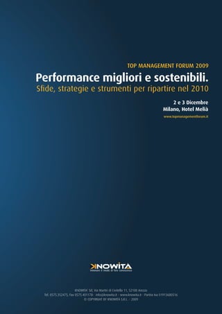 TOP MANAGEMENT FORUM 2009

Performance migliori e sostenibili.
Sfide, strategie e strumenti per ripartire nel 2010
                                                                                        2 e 3 Dicembre
                                                                                    Milano, Hotel Melià
                                                                                     www.topmanagementforum.it




                                 innovare il modo di fare conoscenza




                        KNOWITA’ Srl, Via Martiri di Civitella 11, 52100 Arezzo
  Tel. 0575.352475, Fax 0575.401178- info@knowita.it - www.knowita.it - Partita Iva 01913680516
                              © COPYRIGHT BY KNOWITÀ S.R.L. - 2009
 