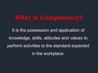 What is Competency?
It is the possession and application of
knowledge, skills, attitudes and values to
perform activities to the standard expected
in the workplace.
 