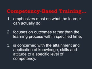 Competency-Based Training…
1. emphasizes most on what the learner
can actually do;
2. focuses on outcomes rather than the
learning process within specified time;
3. is concerned with the attainment and
application of knowledge, skills and
attitude to a specific level of
competency.
 