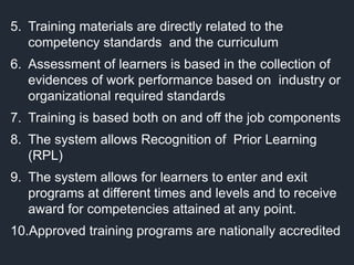 5. Training materials are directly related to the
competency standards and the curriculum
6. Assessment of learners is based in the collection of
evidences of work performance based on industry or
organizational required standards
7. Training is based both on and off the job components
8. The system allows Recognition of Prior Learning
(RPL)
9. The system allows for learners to enter and exit
programs at different times and levels and to receive
award for competencies attained at any point.
10.Approved training programs are nationally accredited
 