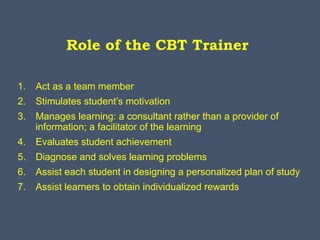 Role of the CBT Trainer
1. Act as a team member
2. Stimulates student’s motivation
3. Manages learning: a consultant rather than a provider of
information; a facilitator of the learning
4. Evaluates student achievement
5. Diagnose and solves learning problems
6. Assist each student in designing a personalized plan of study
7. Assist learners to obtain individualized rewards
 