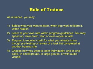 Role of Trainee
As a trainee, you may:
1) Select what you want to learn, when you want to learn it,
within reason
2) Learn at your own rate within program guidelines. You may
speed up, slow down, stop or even repeat a task
3) Request to receive credit for what you already know
though pre-testing or review of a task list completed at
another training site
4) Choose how you want to learn-individually, one-to-one
basis, in small groups, in large groups, or with audio-
visuals
 