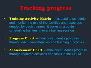 Tracking progress
• Training Activity Matrix – it is used to schedule
and monitor the use of the facilities and resources
needed by each trainees, it serve as a guide in
scheduling trainees in every training session
• Progress Chart – monitors student’s progress
through each competencies and learning outcomes
• Achievement Chart – monitors student’s progress
through required activities and tasks in the CBLM
 