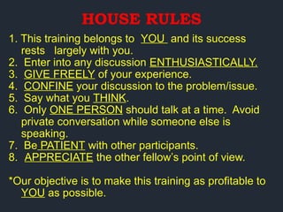1. This training belongs to YOU and its success
rests largely with you.
2. Enter into any discussion ENTHUSIASTICALLY.
3. GIVE FREELY of your experience.
4. CONFINE your discussion to the problem/issue.
5. Say what you THINK.
6. Only ONE PERSON should talk at a time. Avoid
private conversation while someone else is
speaking.
7. Be PATIENT with other participants.
8. APPRECIATE the other fellow’s point of view.
*Our objective is to make this training as profitable to
YOU as possible.
HOUSE RULES
 