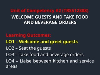 Unit of Competency #2 (TRS512388)
WELCOME GUESTS AND TAKE FOOD
AND BEVERAGE ORDERS
Learning Outcomes:
LO1 – Welcome and greet guests
LO2 – Seat the guests
LO3 – Take food and beverage orders
LO4 – Liaise between kitchen and service
areas
 
