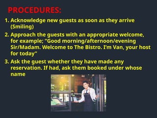 1. Acknowledge new guests as soon as they arrive
(Smiling)
2. Approach the guests with an appropriate welcome,
for example; “Good morning/afternoon/evening
Sir/Madam. Welcome to The Bistro. I’m Van, your host
for today”
3. Ask the guest whether they have made any
reservation. If had, ask them booked under whose
name
PROCEDURES:
 