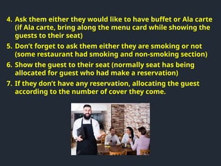 4. Ask them either they would like to have buffet or Ala carte
(if Ala carte, bring along the menu card while showing the
guests to their seat)
5. Don’t forget to ask them either they are smoking or not
(some restaurant had smoking and non-smoking section)
6. Show the guest to their seat (normally seat has being
allocated for guest who had make a reservation)
7. If they don’t have any reservation, allocating the guest
according to the number of cover they come.
 