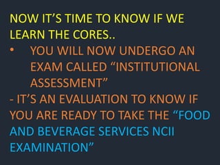 NOW IT’S TIME TO KNOW IF WE
LEARN THE CORES..
• YOU WILL NOW UNDERGO AN
EXAM CALLED “INSTITUTIONAL
ASSESSMENT”
- IT’S AN EVALUATION TO KNOW IF
YOU ARE READY TO TAKE THE “FOOD
AND BEVERAGE SERVICES NCII
EXAMINATION”
 