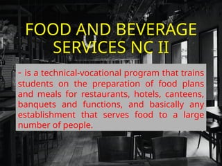 FOOD AND BEVERAGE
SERVICES NC II
- is a technical-vocational program that trains
students on the preparation of food plans
and meals for restaurants, hotels, canteens,
banquets and functions, and basically any
establishment that serves food to a large
number of people.
 