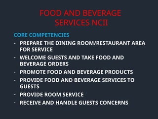FOOD AND BEVERAGE
SERVICES NCII
CORE COMPETENCIES
- PREPARE THE DINING ROOM/RESTAURANT AREA
FOR SERVICE
- WELCOME GUESTS AND TAKE FOOD AND
BEVERAGE ORDERS
- PROMOTE FOOD AND BEVERAGE PRODUCTS
- PROVIDE FOOD AND BEVERAGE SERVICES TO
GUESTS
- PROVIDE ROOM SERVICE
- RECEIVE AND HANDLE GUESTS CONCERNS
 