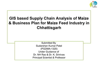 GIS based Supply Chain Analysis of Maize
& Business Plan for Maize Feed Industry in
Chhattisgarh
Submitted By
Sudarshan Kumar Patel
(PGDMA-1320)
Under Guidance of
Dr. NH Rao & Dr. K. Srinivas
Principal Scientist & Professor
 