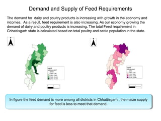Demand and Supply of Feed Requirements
The demand for dairy and poultry products is increasing with growth in the economy and
incomes. As a result, feed requirement is also increasing. As our economy growing the
demand of dairy and poultry products is increasing. The total Feed requirement in
Chhattisgarh state is calculated based on total poultry and cattle population in the state.
In figure the feed demand is more among all districts in Chhattisgarh , the maize supply
for feed is less to meet that demand.
In figure the feed demand is more among all districts in Chhattisgarh , the maize supply
for feed is less to meet that demand.
 