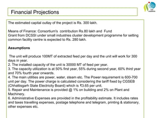 Financial Projections
The estimated capital outlay of the project is Rs. 300 lakh.
Means of Finance: Consortium's contribution Rs.80 lakh and Fund
Grant from DCSSI under small industries cluster development programme for setting
common facility centre is expected to Rs. 280 lakh.
Assumptions
The unit will produce 100MT of extracted feed per day and the unit will work for 300
days in year.
2. The installed capacity of the unit is 30000 MT of feed per year.
3. The capacity utilization is at 50% first year, 55% during second year, 60% third year
and 70% fourth year onwards.
4. The main utilities are power, water, steam etc. The Power requirement is 600-700
unit per day. The power charge is calculated considering the tariff fixed by CGSEB
(Chhattisgarh State Electricity Board) which is 3.65 per unit.₹
5. Repair and Maintenance is provided @ 1% on building and 2% on Plant and
Machinery.
6. Administrative Expenses are provided in the profitability estimate. It includes rates
and taxes travelling expenses, postage telephone and telegram, printing & stationary,
other expenses etc.
 
