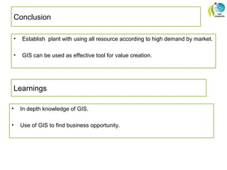 Conclusion
• Establish plant with using all resource according to high demand by market.
• GIS can be used as effective tool for value creation.
Learnings
• In depth knowledge of GIS.
• Use of GIS to find business opportunity.
 