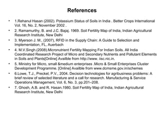 References
• 1.Rehanul Hasan (2002). Potassium Status of Soils in India . Better Crops International
Vol. 16, No. 2, November 2002 .
• 2. Ramamurthy, B. and J.C. Bajaj. 1969. Soil Fertility Map of India, Indian Agricultural
Research Institute, New Delhi
• 3. Myerson J. M., (2007), RFID in the Supply Chain: A Guide to Selection and
Implementation, FL, Auerbach
• 4. M.V.Singh.(2008).Micronutrient Fertility Mapping For Indian Soils. All India
Coordinated Research Project of Micro and Secondary Nutrients and Pollutant Elements
in Soils and Plants[Online] Availble from http://www. iisc.nic.in.
• 5. Ministry for Micro, small &medium enterprises .Micro & Small Enterprises Cluster
Development Programme. [Online] Availble from www.dcmsme.gov.in/schemes
• 6.Lowe, T.J., Preckel, P.V., 2004. Decision technologies for agribusiness problems: A
brief review of selected literature and a call for research. Manufacturing & Service
Operations Management, Vol. 6, No. 3, pp.201–208.
• 7. Ghosh, A.B. and R. Hasan.1980. Soil Fertility Map of India, Indian Agricultural
Research Institute, New Delhi
 