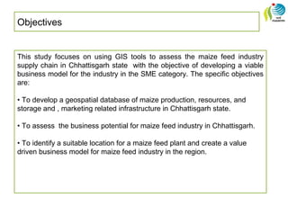 Objectives
This study focuses on using GIS tools to assess the maize feed industry
supply chain in Chhattisgarh state with the objective of developing a viable
business model for the industry in the SME category. The specific objectives
are:
• To develop a geospatial database of maize production, resources, and
storage and , marketing related infrastructure in Chhattisgarh state.
• To assess the business potential for maize feed industry in Chhattisgarh.
• To identify a suitable location for a maize feed plant and create a value
driven business model for maize feed industry in the region.
 
