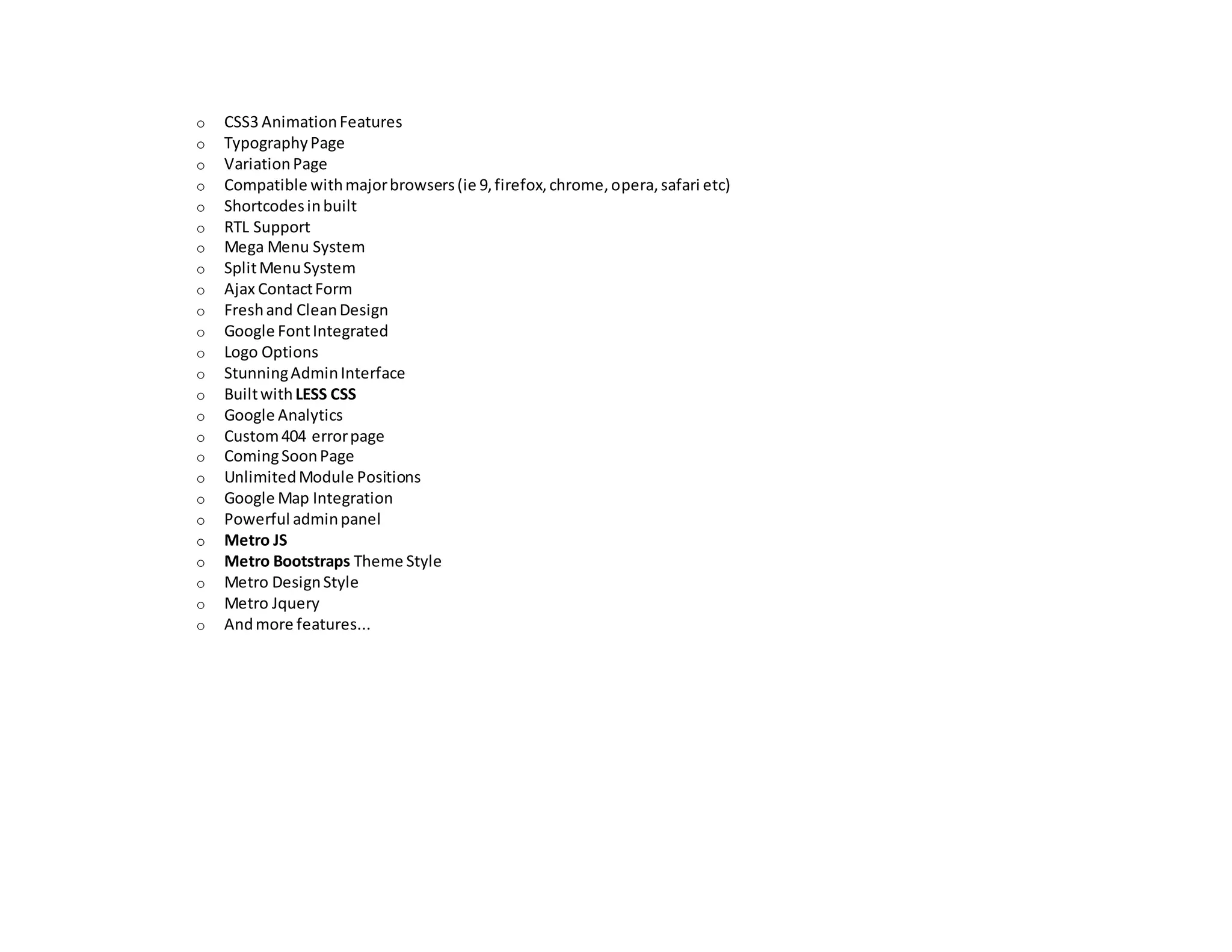 o CSS3 AnimationFeatures
o TypographyPage
o VariationPage
o Compatible withmajorbrowsers(ie 9,firefox,chrome,opera,safari etc)
o Shortcodesinbuilt
o RTL Support
o Mega Menu System
o SplitMenuSystem
o Ajax ContactForm
o Freshand CleanDesign
o Google FontIntegrated
o Logo Options
o StunningAdminInterface
o BuiltwithLESS CSS
o Google Analytics
o Custom404 errorpage
o ComingSoonPage
o UnlimitedModule Positions
o Google Map Integration
o Powerful adminpanel
o Metro JS
o Metro Bootstraps Theme Style
o Metro DesignStyle
o Metro Jquery
o Andmore features...
 