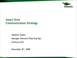 Smart Grid
Communication Strategy
Shekhar Gupta
Manager Network Planning Ops
Century Link
December 8th, 2009
 