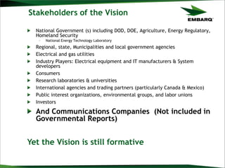 Stakeholders of the Vision
National Government (s) including DOD, DOE, Agriculture, Energy Regulatory,
Homeland Security
– National Energy Technology Laboratory
Regional, state, Municipalities and local government agencies
Electrical and gas utilities
Industry Players: Electrical equipment and IT manufacturers & System
developers
Consumers
Research laboratories & universities
International agencies and trading partners (particularly Canada & Mexico)
Public interest organizations, environmental groups, and labor unions
Investors
And Communications Companies (Not included in
Governmental Reports)
Yet the Vision is still formative
 