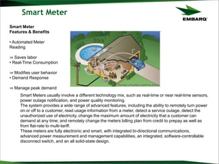 Smart Meter
Smart Meters usually involve a different technology mix, such as real-time or near real-time sensors,
power outage notification, and power quality monitoring.
The system provides a wide range of advanced features, including the ability to remotely turn power
on or off to a customer, read usage information from a meter, detect a service outage, detect the
unauthorized use of electricity, change the maximum amount of electricity that a customer can
demand at any time; and remotely change the meters billing plan from credit to prepay as well as
from flat-rate to multi-tariff.
These meters are fully electronic and smart, with integrated bi-directional communications,
advanced power measurement and management capabilities, an integrated, software-controllable
disconnect switch, and an all solid-state design.
Smart Meter
Features & Benefits
• Automated Meter
Reading
⇒ Saves labor
• Real-Time Consumption
⇒ Modifies user behavior
• Demand Response
⇒ Manage peak demand
 