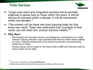 Time Horizon
“Large scale smart grid integrated solutions will be partially
underway in places such as Texas within five years. It will be
obvious to everyone within a decade. It will be mainstream
within two decades.”
“The winners will be those who start planning today for that
brave new world. Those who understand that to prosper in that
world, you will need new, smarter business models.”*
Why Now?
– The Stimulus bill and other factors are bringing key conversations to a head.
Telecom Industry shouldn‟t want standards laid down by others before adding
its voice; Telecoms should seek to be courted as partners and avoid being
locked out of value;
– Pivotal choices will be made for the Smart Grid in 2009 and Telecoms need to
claim a place at the table.
* Berst, Jesse, smartgridnews.com Smart Grid Millionaires
http://www.smartgridnews.com/artman/publish/industry/Smart_Grid_Millionaires_199_printer.html
 