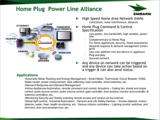 Home Plug Power Line Alliance
High Speed Home Area Network (HAN)
– Limitations: noise interference, distance
Home Plug Command & Control
Specification
– Low power, low bandwidth, high reliable, power
line
– Complementary to Home Plug
– For home appliances, security, home automation
– Demand response & demand management (smart
grid)
– Low cost addition into any device or appliance
– Plug and play
– Secured network
Any device on network can be triggered
and any device can take action based on
a trigger & can also send status.
Applications
•Automatic Meter Reading and Energy Management - Smart Meter, Thermostat, Circuit Breaker, HVAC,
Water heater, power measurement, data collecting, load controller, smart switches, etc.
•Demand Response and Demand Management
•Home Appliances Automation, remote command and control. Actuators – Ceiling fan, shade and drape
control, audio source control, audio volume control, gate controller, door position monitor and controller, &
solenoid controllers, etc.
•Monitoring Security and Safety including remote access and control via the internet.
•Street light control; Industrial Automation; Sensors and Life Safety Devices – Smoke detector, motion
detector, water, heat, health monitoring, etc; Various indoors controllers – Lighting control, switches, and
dimmers, door and windows lock, etc.
 