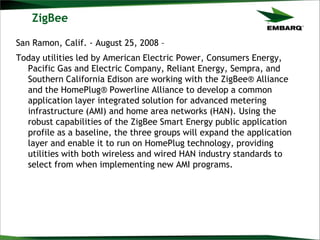 ZigBee
San Ramon, Calif. - August 25, 2008 –
Today utilities led by American Electric Power, Consumers Energy,
Pacific Gas and Electric Company, Reliant Energy, Sempra, and
Southern California Edison are working with the ZigBee® Alliance
and the HomePlug® Powerline Alliance to develop a common
application layer integrated solution for advanced metering
infrastructure (AMI) and home area networks (HAN). Using the
robust capabilities of the ZigBee Smart Energy public application
profile as a baseline, the three groups will expand the application
layer and enable it to run on HomePlug technology, providing
utilities with both wireless and wired HAN industry standards to
select from when implementing new AMI programs.
 