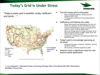 Today’s Grid is Under Stress
The US energy grid is antiquated
– Much of the power delivery infrastructure was
designed before 1960
– The Near-term retirement of many aging plants is
projected
Inefficiency and failures are costly
– Power interruptions and disturbances cost the U.S.
electricity consumer at least $79 billion per year1
– A recent rolling blackout caused an estimated $75
million in losses in Silicon Valley alone. 2
– When the Chicago Board of Trade lost power for an
hour during the summer of 2000, trades worth $20
trillion could not be executed.
– Congestion in distribution and bottlenecks affect many
parts of the grid.
Today‟s grid is increasingly operating at
its limits
– facing shortcomings in capacity, reliability, security
and power quality
– 30% increase in demand expected by 2030
America faces a significant need for new
electric power generation
“Today’s power grid is wasteful, costly, inefficient
and dumb…” 1
1. Lux’s Research, “Alternative Power and Energy Storage State of the Market Q4 2008: Weaving the
$65 Billion Power Web,”
 