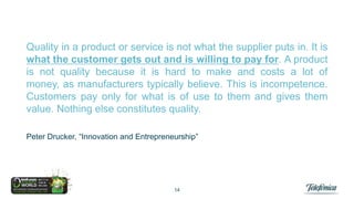 Quality in a product or service is not what the supplier puts in. It is
what the customer gets out and is willing to pay for. A product
is not quality because it is hard to make and costs a lot of money,
as manufacturers typically believe. This is incompetence.
Customers pay only for what is of use to them and gives them
value. Nothing else constitutes quality.
Peter Drucker, “Innovation and Entrepreneurship”

14

 