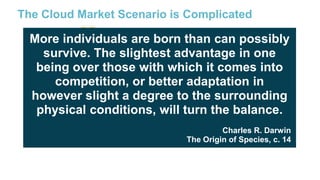 The Cloud Market Scenario is Complicated

More individuals are born than can possibly
survive. The slightest advantage in one
being over those with which it comes into
competition, or better adaptation in
however slight a degree to the surrounding
physical conditions, will turn the balance.
Charles R. Darwin
The Origin of Species, c. 14

+ local providers… too many competitors?
18

 