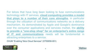 For telcos that have long been looking to fuse communications
technology with IT services, cloud computing provides a model
that plays to a number of their core strengths, in particular
through the utilization of communications networks as a delivery
mechanism. As demonstrated by Apple and Google's dominance
over the consumer applications and services market, the ability
to provide a "one-stop shop" for an enterprise's entire range
of IT and communications needs will be fundamental in
attracting enterprises to a service.
OVUM “Enabling Telco Cloud Services” (OT00056-001)

9

 