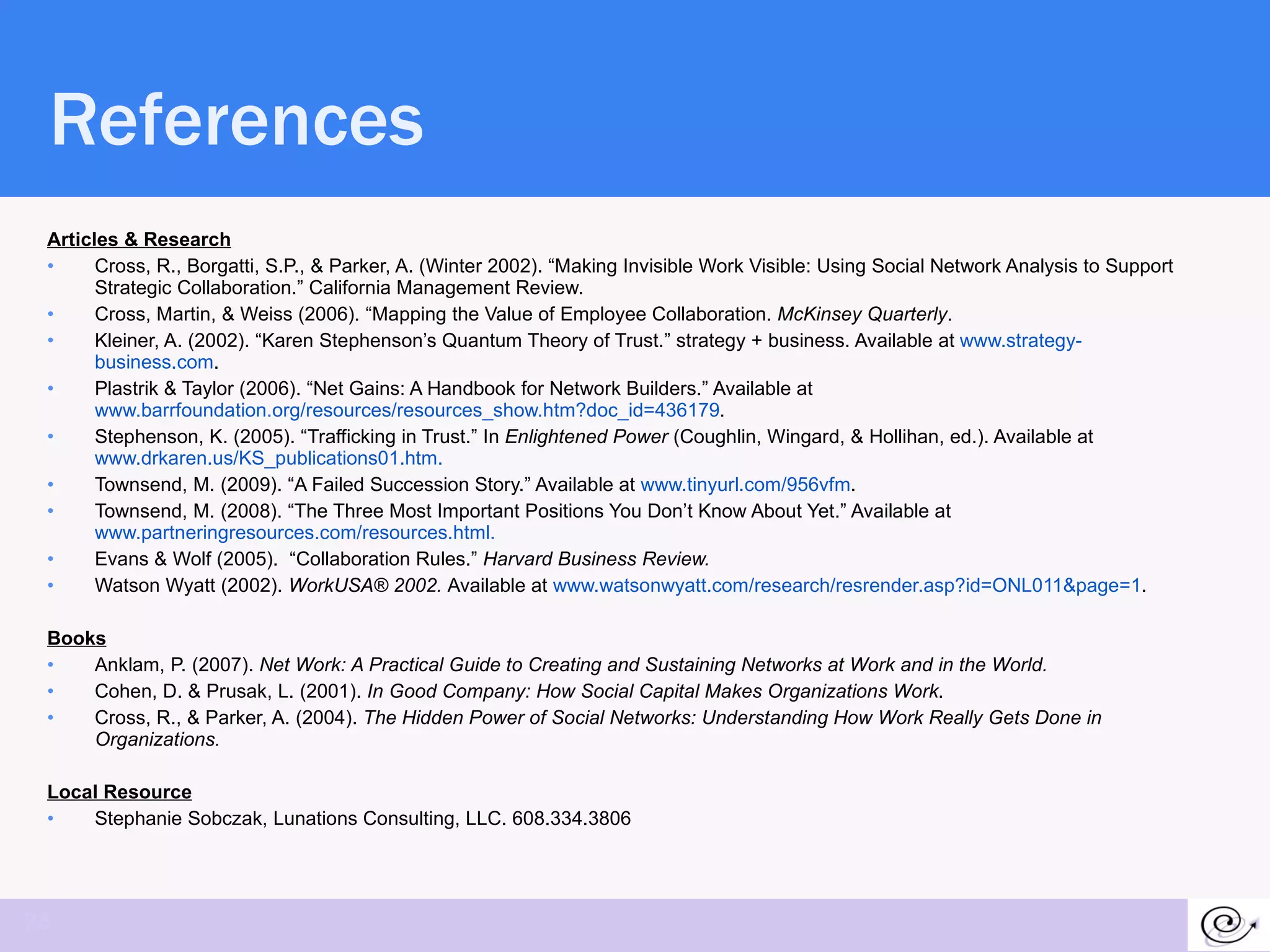 References Articles & Research Cross, R., Borgatti, S.P., & Parker, A. (Winter 2002). “Making Invisible Work Visible: Using Social Network Analysis to Support Strategic Collaboration.” California Management Review. Cross, Martin, & Weiss (2006). “Mapping the Value of Employee Collaboration.  McKinsey Quarterly . Kleiner, A. (2002). “Karen Stephenson’s Quantum Theory of Trust.” strategy + business. Available at  www.strategy-business.com .  Plastrik & Taylor (2006). “Net Gains: A Handbook for Network Builders.” Available at  www.barrfoundation.org/resources/resources_show.htm?doc_id=436179 . Stephenson, K. (2005). “Trafficking in Trust.” In  Enlightened Power  (Coughlin, Wingard, & Hollihan, ed.). Available at  www.drkaren.us/KS_publications01.htm.  Townsend, M. (2009). “A Failed Succession Story.” Available at  www.tinyurl.com/956vfm .  Townsend, M. (2008). “The Three Most Important Positions You Don’t Know About Yet.” Available at  www.partneringresources.com/resources.html.   Evans & Wolf (2005).  “Collaboration Rules.”  Harvard Business Review. Watson Wyatt (2002).  WorkUSA® 2002.  Available at  www.watsonwyatt.com/research/resrender.asp?id=ONL011&page=1 . Books Anklam, P. (2007).  Net Work: A Practical Guide to Creating and Sustaining Networks at Work and in the World.  Cohen, D. & Prusak, L. (2001).  In Good Company: How Social Capital Makes Organizations Work .  Cross, R., & Parker, A. (2004).  The Hidden Power of Social Networks: Understanding How Work Really Gets Done in Organizations.  Local Resource Stephanie Sobczak, Lunations Consulting, LLC. 608.334.3806 