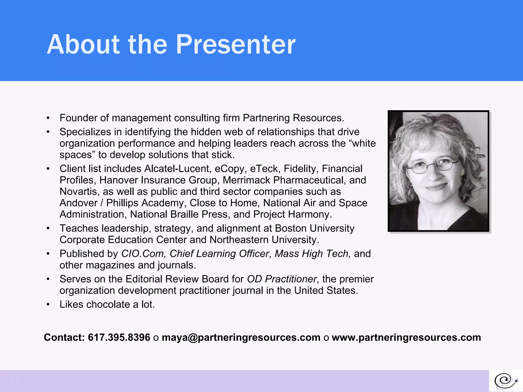 About the Presenter Founder of management consulting firm Partnering Resources. Specializes in identifying the hidden web of relationships that drive organization performance and helping leaders reach across the “white spaces” to develop solutions that stick.  Client list includes Alcatel-Lucent, eCopy, eTeck, Fidelity, Financial Profiles, Hanover Insurance Group, Merrimack Pharmaceutical, and Novartis, as well as public and third sector companies such as Andover / Phillips Academy, Close to Home, National Air and Space Administration, National Braille Press, and Project Harmony.  Teaches leadership, strategy, and alignment at Boston University Corporate Education Center and Northeastern University. Published by  CIO.Com, Chief Learning Officer ,  Mass High Tech,  and other magazines and journals. Serves on the Editorial Review Board for  OD Practitioner , the premier organization development practitioner journal in the United States. Likes chocolate a lot.  Contact: 617.395.8396  o  maya@partneringresources.com  o   www.partneringresources.com 