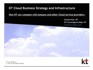 KT Cloud Business Strategy and Infrastructure

How KT can compete with Amazon and other Cloud service providers.

                                               Charles Huh, VP
                                               ICT Convergence Dept. KT
                                               Charles.huh@kt.com
 