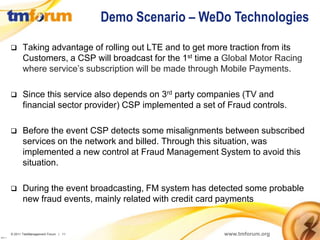 Demo Scenario – WeDo Technologies

               Taking advantage of rolling out LTE and to get more traction from its
                Customers, a CSP will broadcast for the 1st time a Global Motor Racing
                where service’s subscription will be made through Mobile Payments.

               Since this service also depends on 3rd party companies (TV and
                financial sector provider) CSP implemented a set of Fraud controls.

               Before the event CSP detects some misalignments between subscribed
                services on the network and billed. Through this situation, was
                implemented a new control at Fraud Management System to avoid this
                situation.

               During the event broadcasting, FM system has detected some probable
                new fraud events, mainly related with credit card payments


          © 2011 TeleManagement Forum | 11                         www.tmforum.org
v2011.1
 