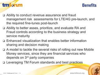 Benefits

              Ability to conduct revenue assurance and fraud
               management risk assessments for LTE/4G pre-launch, and
               the required fine-tunes post-launch
              Ability to better asses, prioritize, and evaluate RA and
               Fraud controls according to the business strategy and
               service maturity
              Enhanced visualization that enables better information
               sharing and decision making
              A model to tackle the several risks of rolling out new Mobile
               Money services, since they are financial services who
               depends on 3rd party companies
              Leveraging TM Forum standards and best practices


          © 2011 TeleManagement Forum | 15                 www.tmforum.org
v2011.1
 