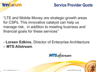 Service Provider Quote

          “LTE and Mobile Money are strategic growth areas
          for CSPs. This innovative catalyst can help us
          manage risk, in addition to meeting business and
          financial goals for these services”

          - Loreen Edkins, Director of Enterprise Architecture
          – MTS Allstream




          © 2011 TeleManagement Forum | 16          www.tmforum.org
v2011.1
 
