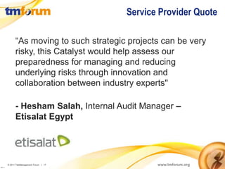Service Provider Quote

                “As moving to such strategic projects can be very
                risky, this Catalyst would help assess our
                preparedness for managing and reducing
                underlying risks through innovation and
                collaboration between industry experts"

                - Hesham Salah, Internal Audit Manager –
                Etisalat Egypt




          © 2011 TeleManagement Forum | 17          www.tmforum.org
v2011.1
 